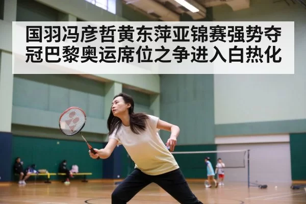 国羽冯彦哲黄东萍亚锦赛强势夺冠巴黎奥运席位之争进入白热化